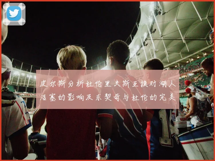 皮尔斯分析杜伦里夫斯互换对湖人活塞的影响及东契奇与杜伦的完美搭配