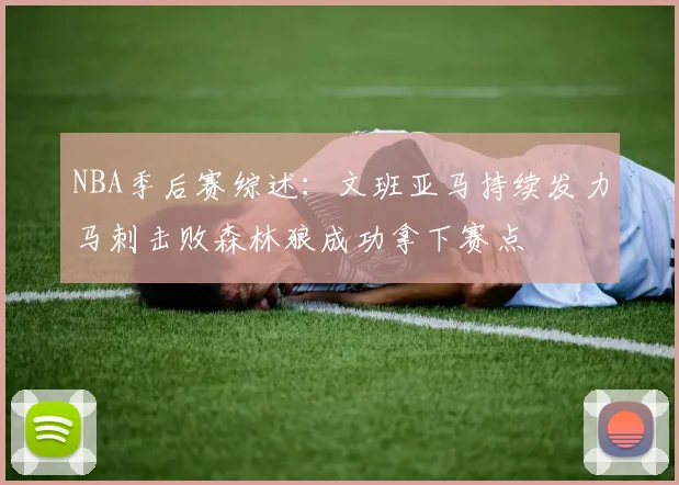NBA季后赛综述：文班亚马持续发力马刺击败森林狼成功拿下赛点