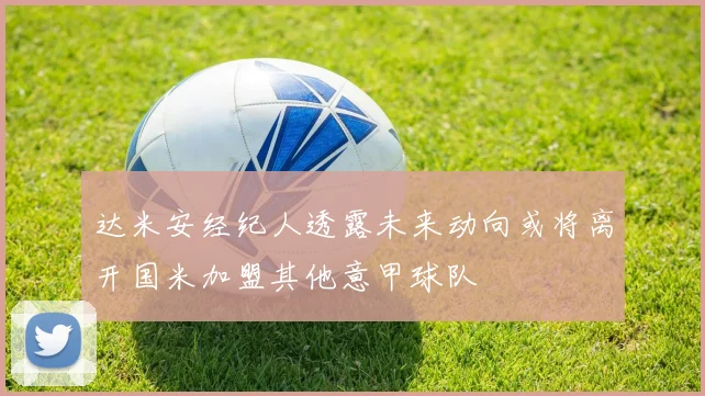 达米安经纪人透露未来动向或将离开国米加盟其他意甲球队