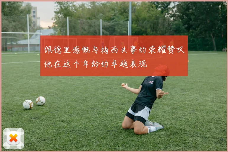 佩德里感慨与梅西共事的荣耀赞叹他在这个年龄的卓越表现