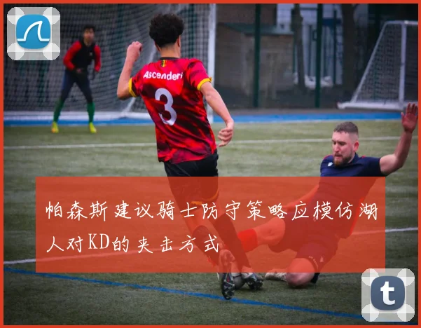 帕森斯建议骑士防守策略应模仿湖人对KD的夹击方式