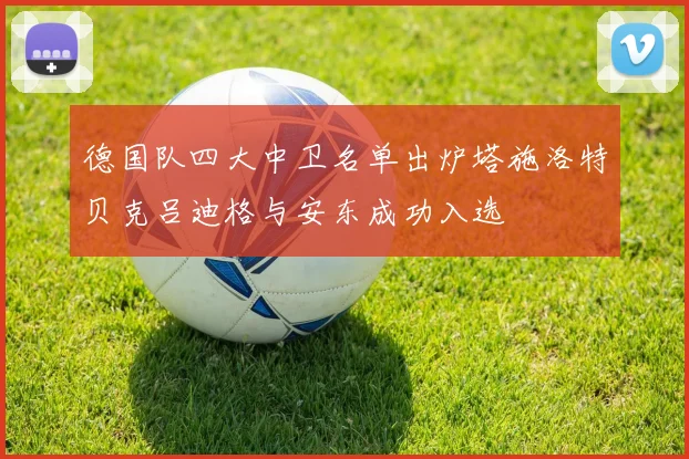 德国队四大中卫名单出炉塔施洛特贝克吕迪格与安东成功入选
