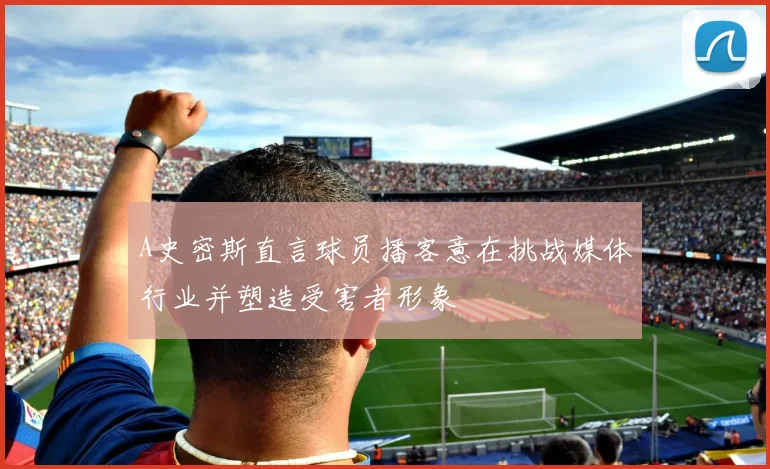 A史密斯直言球员播客意在挑战媒体行业并塑造受害者形象