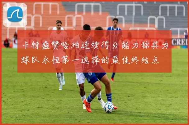 卡特盛赞哈珀连续得分能力称其为球队永恒第一选择的最佳终结点