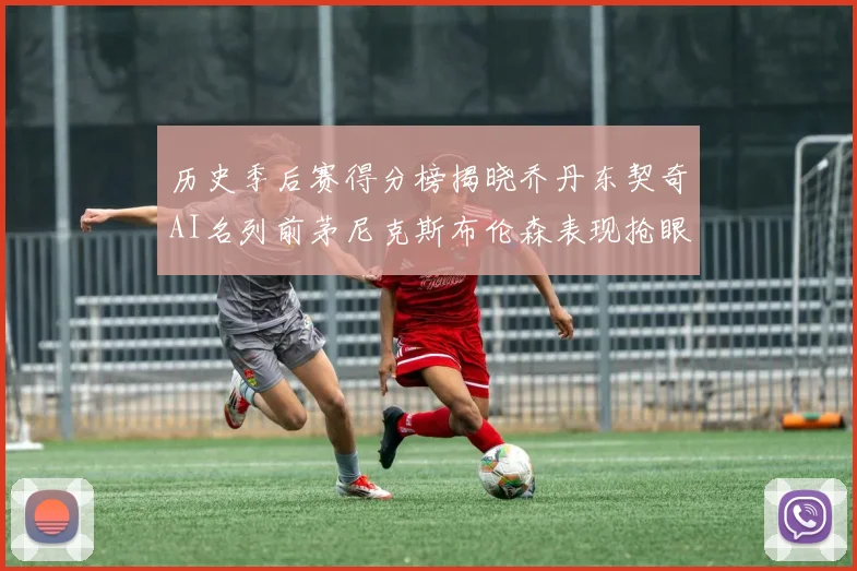 历史季后赛得分榜揭晓乔丹东契奇AI名列前茅尼克斯布伦森表现抢眼