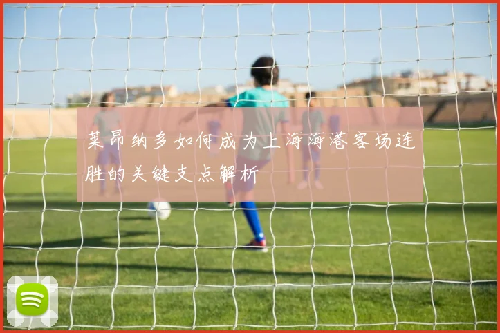莱昂纳多如何成为上海海港客场连胜的关键支点解析