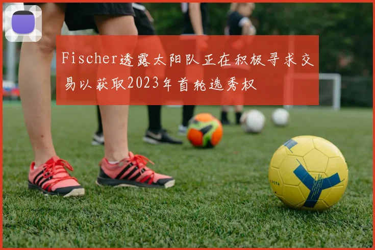 Fischer透露太阳队正在积极寻求交易以获取2023年首轮选秀权