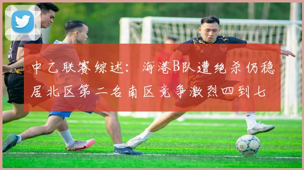 中乙联赛综述：海港B队遭绝杀仍稳居北区第二名南区竞争激烈四到七名仅差一分