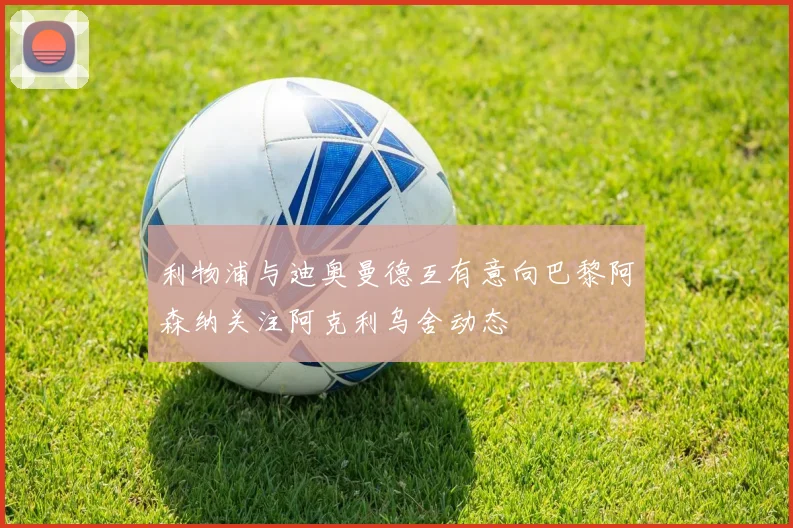 利物浦与迪奥曼德互有意向巴黎阿森纳关注阿克利乌舍动态