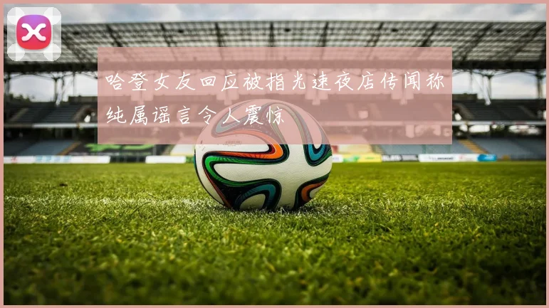 哈登女友回应被指光速夜店传闻称纯属谣言令人震惊