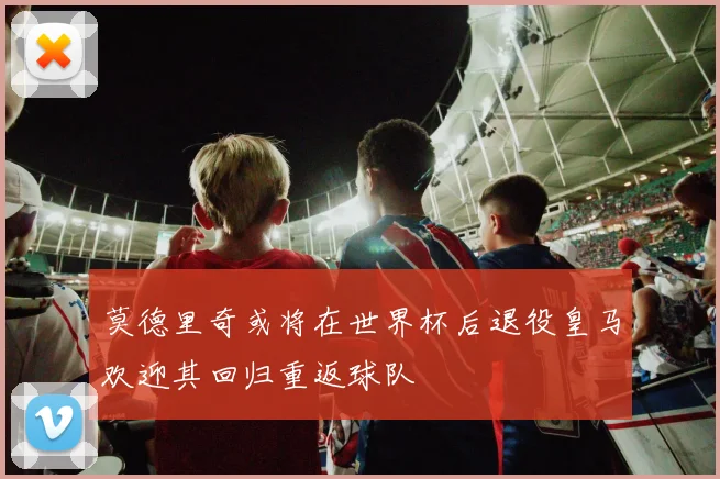 莫德里奇或将在世界杯后退役皇马欢迎其回归重返球队