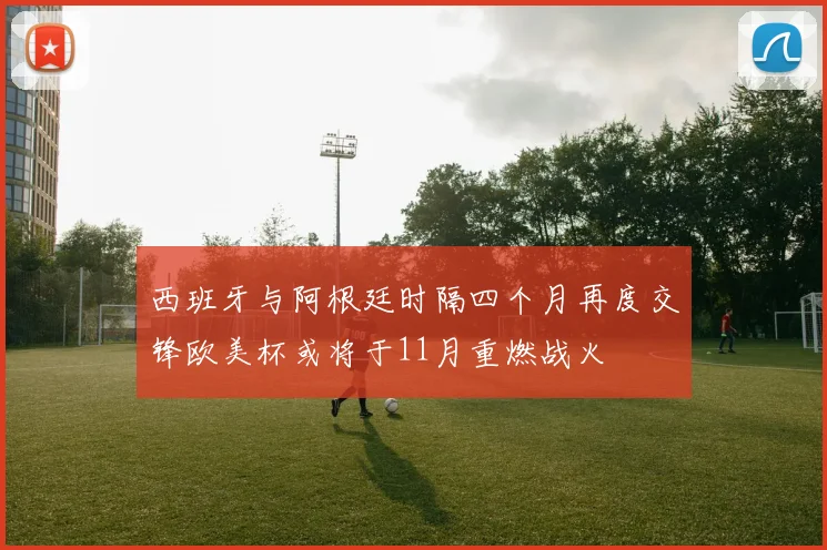 西班牙与阿根廷时隔四个月再度交锋欧美杯或将于11月重燃战火