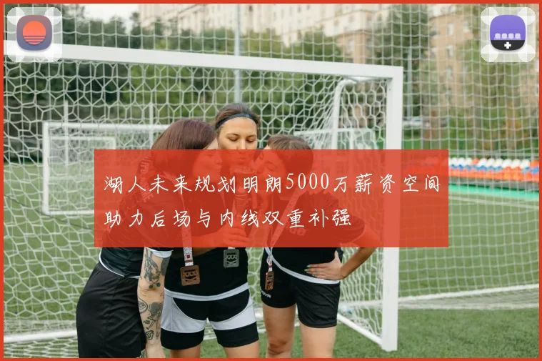 湖人未来规划明朗5000万薪资空间助力后场与内线双重补强
