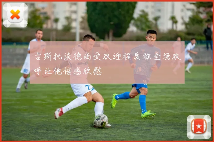 古斯托谈德尚受欢迎程度称全场欢呼让他倍感欣慰