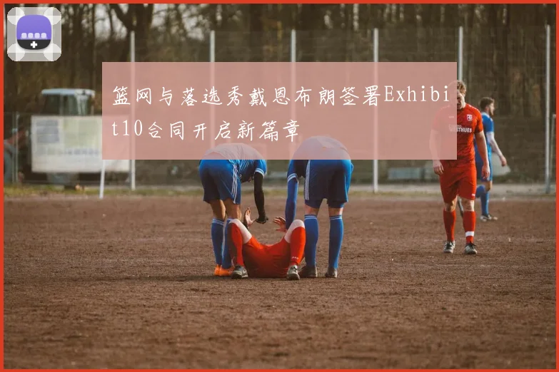 篮网与落选秀戴恩布朗签署Exhibit10合同开启新篇章