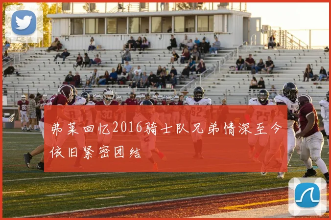 弗莱回忆2016骑士队兄弟情深至今依旧紧密团结